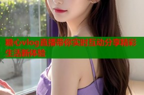 糖心vlog直播带你实时互动分享精彩生活新体验