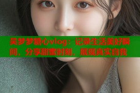 吴梦梦糖心vlog：记录生活美好瞬间，分享甜蜜时刻，展现真实自我