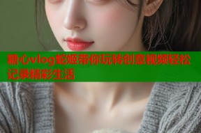 糖心vlog蛇姬带你玩转创意视频轻松记录精彩生活