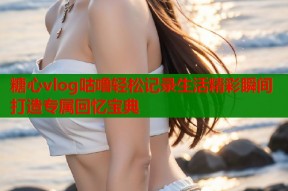 糖心vlog咕噜轻松记录生活精彩瞬间打造专属回忆宝典