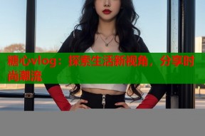 糖心vlog：探索生活新视角，分享时尚潮流