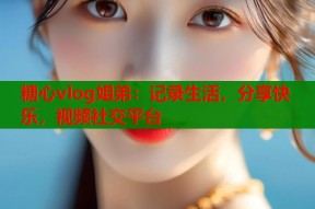 糖心vlog姐弟：记录生活，分享快乐，视频社交平台