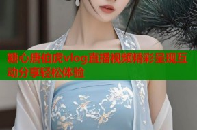 糖心唐伯虎vlog直播视频精彩呈现互动分享轻松体验