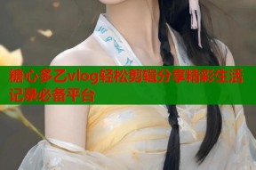 糖心多乙vlog轻松剪辑分享精彩生活记录必备平台