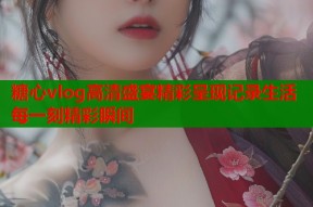 糖心vlog高清盛宴精彩呈现记录生活每一刻精彩瞬间