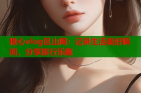 糖心vlog区山网：记录生活美好瞬间，分享旅行乐趣