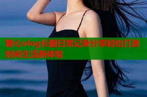 糖心vlog长腿日常记录分享轻松打造时尚生活新体验