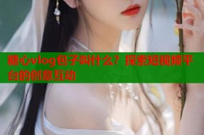 糖心vlog包子叫什么？探索短视频平台的创意互动