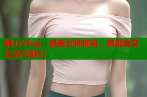 糖心Vlog：最美女神现身，展现真实生活与魅力