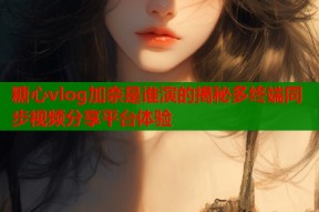 糖心vlog加奈是谁演的揭秘多终端同步视频分享平台体验