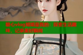 糖心vlog姐姐是我的：探索生活趣味，记录美好瞬间
