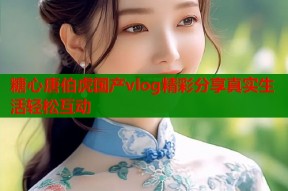 糖心唐伯虎国产vlog精彩分享真实生活轻松互动