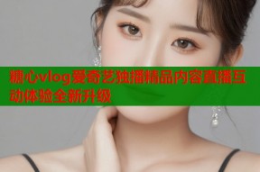 糖心vlog爱奇艺独播精品内容直播互动体验全新升级
