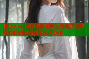 糖心vlog诗诗带你发现生活美好记录精彩瞬间必看分享达人秘籍