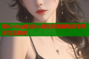 糖心vlog地址ios轻松拍摄编辑分享精彩生活瞬间