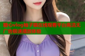 糖心vlog柚子猫在线观看平台高清无广告极速播放体验