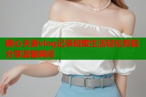 糖心夫妻vlog记录甜蜜生活轻松剪辑分享温馨瞬间