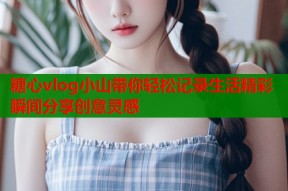 糖心vlog小山带你轻松记录生活精彩瞬间分享创意灵感
