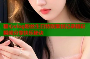 糖心vlog粉丝生日特别策划记录精彩瞬间分享快乐秘诀
