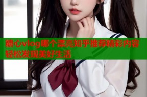 糖心vlog哪个漂亮知乎推荐精彩内容轻松发现美好生活