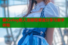 糖心vlog粉人洛丽塔潮流分享与美学体验