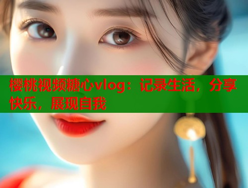 樱桃视频糖心vlog：记录生活，分享快乐，展现自我  第1张