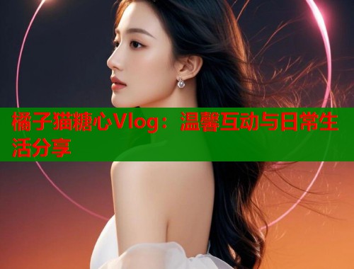 橘子猫糖心Vlog：温馨互动与日常生活分享  第1张