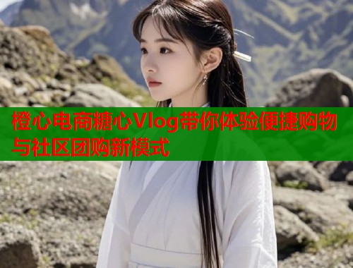 橙心电商糖心Vlog带你体验便捷购物与社区团购新模式  第1张