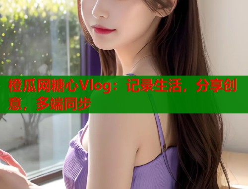 橙瓜网糖心Vlog：记录生活，分享创意，多端同步  第1张