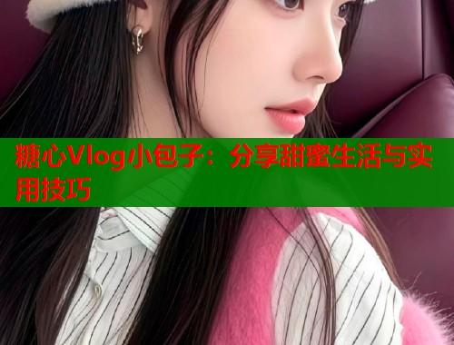 糖心Vlog小包子：分享甜蜜生活与实用技巧  第1张