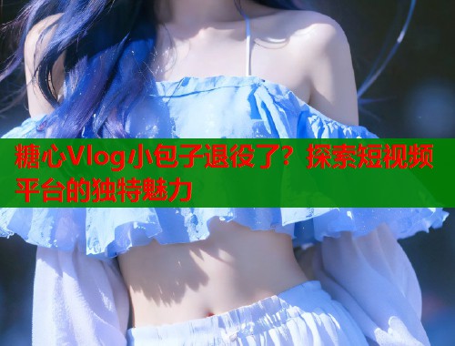 糖心Vlog小包子退役了？探索短视频平台的独特魅力  第1张