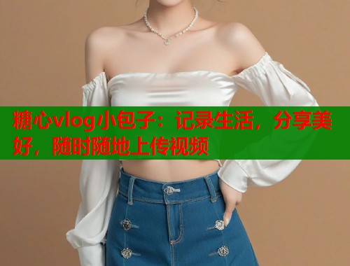 糖心vlog小包子：记录生活，分享美好，随时随地上传视频  第1张