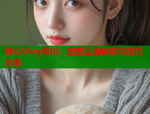 糖心Vlog早川：甜蜜生活秘籍与技巧分享  第1张