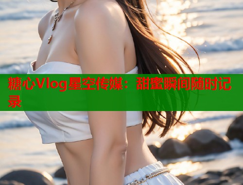 糖心Vlog星空传媒：甜蜜瞬间随时记录  第1张
