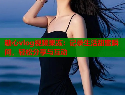 糖心vlog视频果冻：记录生活甜蜜瞬间，轻松分享与互动  第1张