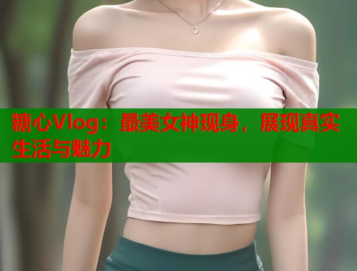 糖心Vlog：最美女神现身，展现真实生活与魅力  第1张