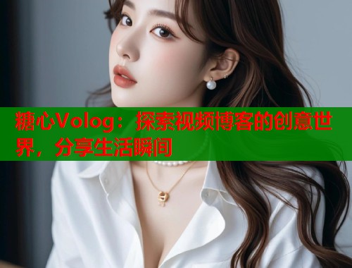 糖心Volog：探索视频博客的创意世界，分享生活瞬间  第1张