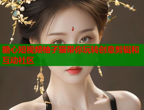 糖心短视频柚子猫带你玩转创意剪辑和互动社区  第1张