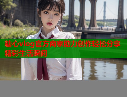 糖心vlog官方商家助力创作轻松分享精彩生活瞬间  第1张