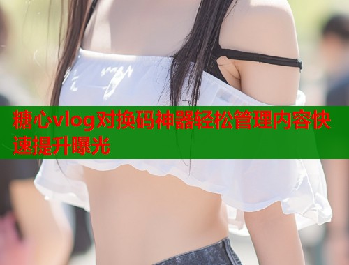 糖心vlog对换码神器轻松管理内容快速提升曝光  第1张
