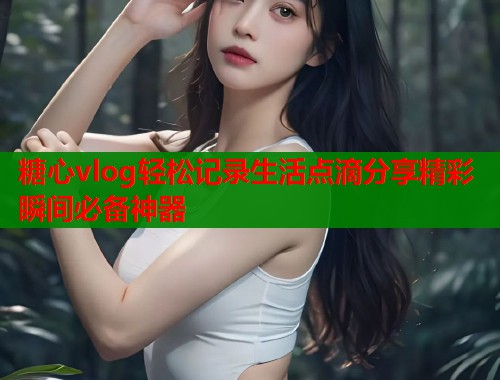 糖心vlog轻松记录生活点滴分享精彩瞬间必备神器  第1张