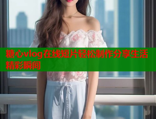 糖心vlog在线短片轻松制作分享生活精彩瞬间  第2张