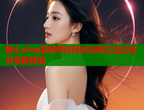糖心vlog表妹带你轻松玩转生活记录分享新体验  第1张