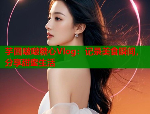 芋圆啵啵糖心Vlog：记录美食瞬间，分享甜蜜生活  第1张