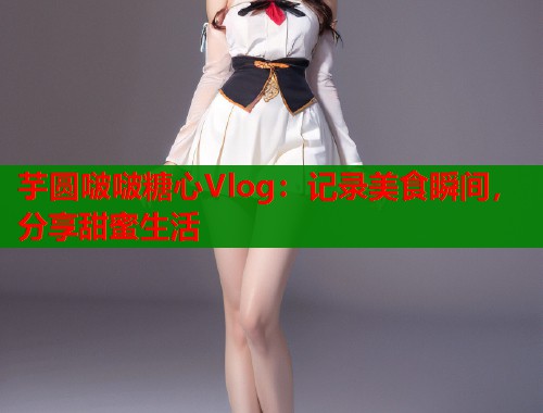 芋圆啵啵糖心Vlog：记录美食瞬间，分享甜蜜生活  第2张