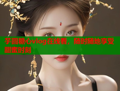 芋圆糖心vlog在线看，随时随地享受甜蜜时刻  第1张