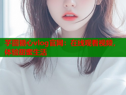 芋圆糖心vlog官网：在线观看视频，体验甜蜜生活  第1张