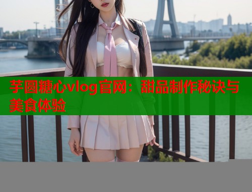 芋圆糖心vlog官网：甜品制作秘诀与美食体验  第1张