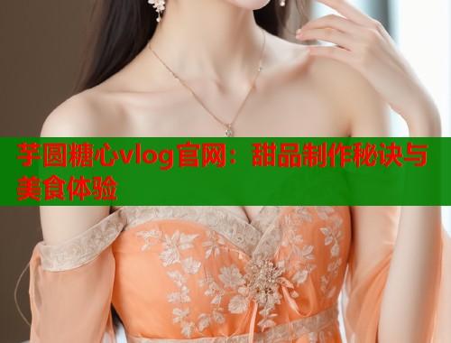 芋圆糖心vlog官网：甜品制作秘诀与美食体验  第2张