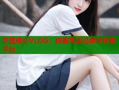 芋圆糖心VLOG：甜美生活记录与分享平台  第1张